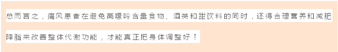 文本框: 总而言之，痛风患者在避免高嘌呤含量食物、酒类和甜饮料的同时，还得合理营养和减肥降脂来改善整体代谢功能，才能真正把身体调整好！